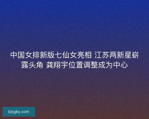 中国女排新版七仙女亮相 江苏两新星崭露头角 龚翔宇位置调整成为中心 中国女排新版七仙女亮相 江苏两新星崭露头角 龚翔宇位置调整成为中心