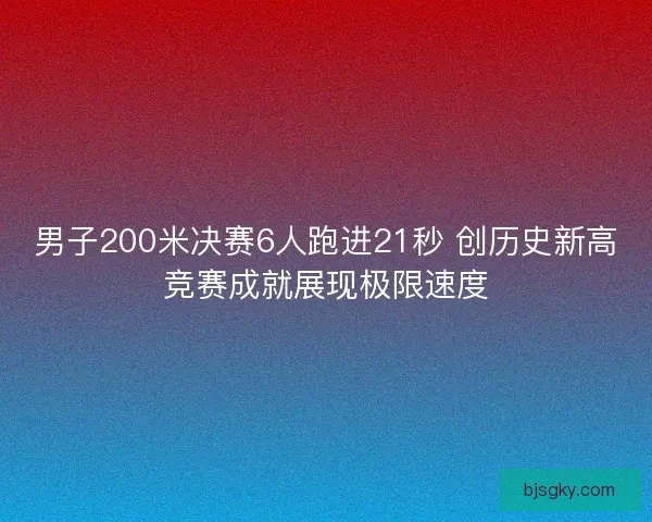 男子200米决赛6人跑进21秒 创历史新高竞赛成就展现极限速度