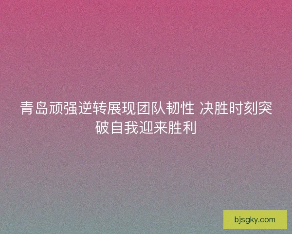 青岛顽强逆转展现团队韧性 决胜时刻突破自我迎来胜利