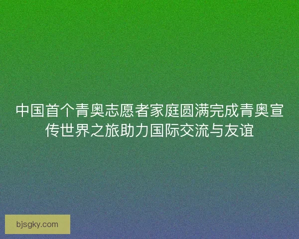 中国首个青奥志愿者家庭圆满完成青奥宣传世界之旅助力国际交流与友谊