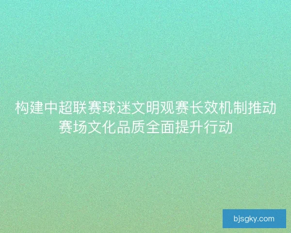 构建中超联赛球迷文明观赛长效机制推动赛场文化品质全面提升行动