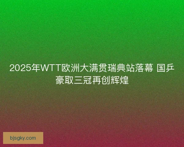 2025年WTT欧洲大满贯瑞典站落幕 国乒豪取三冠再创辉煌