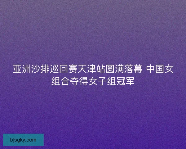 亚洲沙排巡回赛天津站圆满落幕 中国女组合夺得女子组冠军 亚洲沙排巡回赛天津站圆满落幕 中国女组合夺得女子组冠军