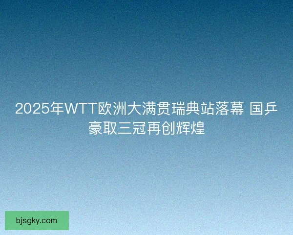 2025年WTT欧洲大满贯瑞典站落幕 国乒豪取三冠再创辉煌 2025年WTT欧洲大满贯瑞典站落幕 国乒豪取三冠再创辉煌