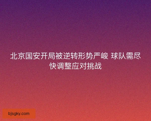 北京国安开局被逆转形势严峻 球队需尽快调整应对挑战 北京国安开局被逆转形势严峻 球队需尽快调整应对挑战