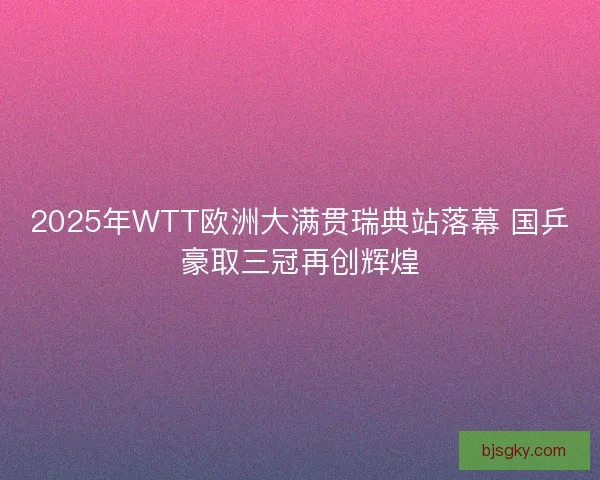 2025年WTT欧洲大满贯瑞典站落幕 国乒豪取三冠再创辉煌